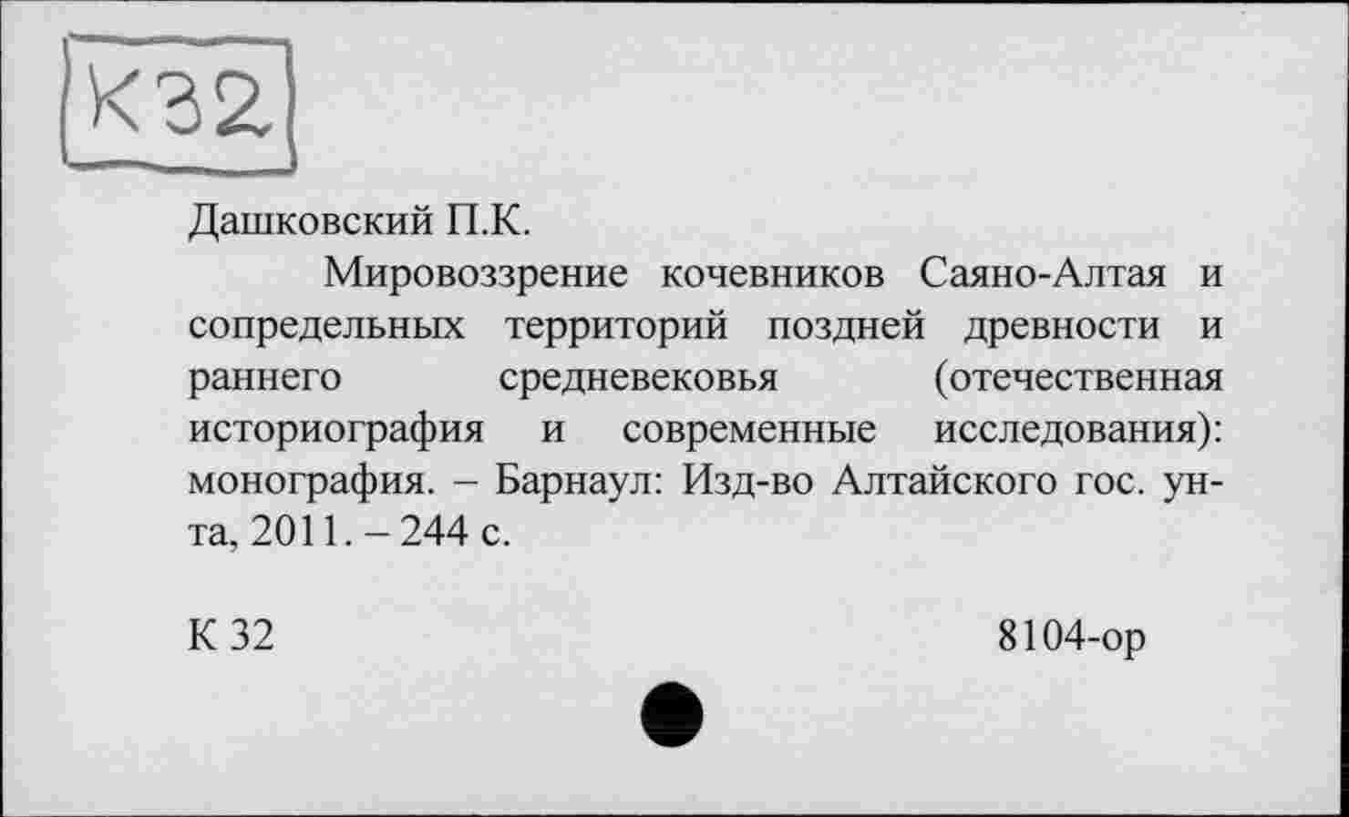 ﻿Дашковский П.К.
Мировоззрение кочевников Саяно-Алтая и сопредельных территорий поздней древности и раннего средневековья (отечественная историография и современные исследования): монография. - Барнаул: Изд-во Алтайского гос. унта, 2011.-244 с.
К 32
8104-ор